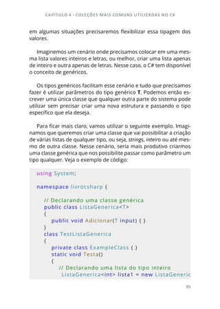 CAPÍTULO 4 - COLEÇÕES MAIS COMUNS UTILIZADAS NO C#
95
em algumas situações precisaremos flexibilizar essa tipagem dos
valores.
Imaginemos um cenário onde precisamos colocar em uma mes-
ma lista valores inteiros e letras, ou melhor, criar uma lista apenas
de inteiro e outra apenas de letras. Nesse caso, o C# tem disponível
o conceito de genéricos.
Os tipos genéricos facilitam esse cenário e tudo que precisamos
fazer é utilizar parâmetros do tipo genérico T. Podemos então es-
crever uma única classe que qualquer outra parte do sistema pode
utilizar sem precisar criar uma nova estrutura e passando o tipo
específico que ela deseja.
Para ficar mais claro, vamos utilizar o seguinte exemplo. Imagi-
namos que queremos criar uma classe que vai possibilitar a criação
de várias listas de qualquer tipo, ou seja, strings, inteiro ou até mes-
mo de outra classe. Nesse cenário, seria mais produtivo criarmos
uma classe genérica que nos possibilite passar como parâmetro um
tipo qualquer. Veja o exemplo de código:
using System;
namespace livrocsharp {     
    
    // Declarando uma classe genérica
    public class ListaGenerica<T>
    {
        public void Adicionar(T input) { }
    }
    class TestListaGenerica
    {
        private class ExampleClass { }
        static void Testa()
        {
            // Declarando uma lista do tipo inteiro
            ListaGenerica<int> lista1 = new ListaGeneric
 