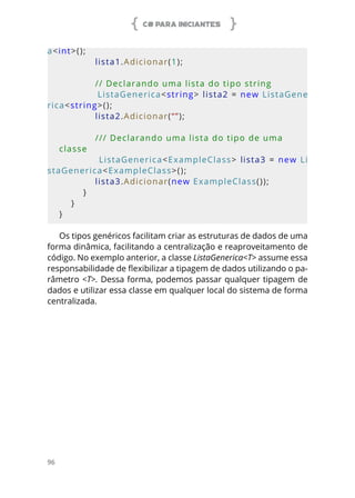 C# PARA INICIANTES
96
a<int>();
            lista1.Adicionar(1);
            // Declarando uma lista do tipo string
            ListaGenerica<string> lista2 = new ListaGene
rica<string>();
            lista2.Adicionar(“”);
            /// Declarando uma lista do tipo de uma 
classe
            ListaGenerica<ExampleClass> lista3 = new Li
staGenerica<ExampleClass>();
            lista3.Adicionar(new ExampleClass());
        }
    }
}
Os tipos genéricos facilitam criar as estruturas de dados de uma
forma dinâmica, facilitando a centralização e reaproveitamento de
código. No exemplo anterior, a classe ListaGenerica<T> assume essa
responsabilidade de flexibilizar a tipagem de dados utilizando o pa-
râmetro <T>. Dessa forma, podemos passar qualquer tipagem de
dados e utilizar essa classe em qualquer local do sistema de forma
centralizada.
 