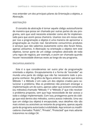 CAPÍTULO 5 - PROGRAMAÇÂO ORIENTADA A OBJETOS COM C#
99
mos entender um dos principais pilares da Orientação a objetos, a
Abstração.
ABSTRAÇÃO
O conceito da abstração é tornar aquele código autossuficiente
de maneira que possa ser chamado por outras partes do seu pro-
grama, sem que você necessite entender como ele foi implemen-
tado para que assim possa chamá-lo. Usamos isso em nossa vida,
por isso a programação a objetos é uma maneira de aproximar a
programação ao mundo real. Geralmente consumimos produtos
e serviços que não sabemos exatamente como eles foram feitos,
apenas utilizamos. A Abstração na orientação a objetos tem este
objetivo, tornar parte de um código complexo abstraído de toda
uma regra de negócio, por exemplo, e assim ser chamado quando
houver necessidade diversas vezes ao longo do seu programa.
ENCAPSULAMENTO
Este é o que consideramos ser outro pilar da programação
orientada a objetos. Encapsulamento é a forma de “esconder” ao
mundo uma parte do código que não faz necessário todo o pro-
grama conhecer. No gráfico da figura anterior, observe que temos
Método 1 e Método 2 em cada um dos objetos criados para so-
lucionar o problema. Mas os problemas não precisam enxergar a
implementação um do outro, apenas saber que existem comandos
(ou métodos) chamado “Método 1” e “Método 2” que irão resolver
o problema proposto, sem que haja necessidade de dar acesso a
todo o código implementado. Com isso, protegemos parte do códi-
go que está dentro dos métodos, contra acesso indevido. Uma vez
que um código (ou objeto) é encapsulado, seus detalhes não são
mais visíveis ou acessíveis ao restante do programa, apenas aquela
parte do programa autorizada à visibilidade. Aqui entram os modifi-
cadores chamados “Public”, “Private”, “Protected” que mais adiante
trataremos no código C#.
 