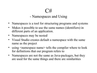 C#
- Namespaces and Using
• Namespaces is a tool for structuring programs and systems
• Makes it possible to use the same names (identifiers) in
different parts of an application.
• Namespaces may be nested
• Visual Studio creates default a namespace with the same
name as the project
• using <namespace name> tells the compiler where to look
for definitions that our program refers to
• Namespaces are not the same as Java-packages, but they
are used for the same things and there are similarities
 