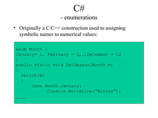 C#
- enumerations
• Originally a C/C++ construction used to assigning
symbolic names to numerical values:
enum Month {
January= 1, February = 2,…,December = 12
}
public static void GetSeason(Month m)
{
switch(m)
{
case Month.January:
Console.WriteLine(”Winter”);
……
 