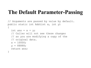 The Default Parameter-Passing
// Arguments are passed by value by default.
public static int Add(int x, int y)
{
int ans = x + y;
// Caller will not see these changes
// as you are modifying a copy of the
// original data.
x = 10000;
y = 88888;
return ans;
}
 
