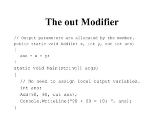 The out Modifier
// Output parameters are allocated by the member.
public static void Add(int x, int y, out int ans)
{
ans = x + y;
}
static void Main(string[] args)
{
// No need to assign local output variables.
int ans;
Add(90, 90, out ans);
Console.WriteLine("90 + 90 = {0} ", ans);
}
 