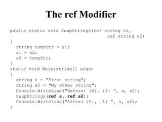 The ref Modifier
public static void SwapStrings(ref string s1,
ref string s2)
{
string tempStr = s1;
s1 = s2;
s2 = tempStr;
}
static void Main(string[] args)
{
string s = "First string";
string s2 = "My other string";
Console.WriteLine("Before: {0}, {1} ", s, s2);
SwapStrings(ref s, ref s2);
Console.WriteLine("After: {0}, {1} ", s, s2);
}
 