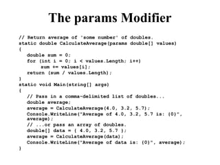 The params Modifier
// Return average of 'some number' of doubles.
static double CalculateAverage(params double[] values)
{
double sum = 0;
for (int i = 0; i < values.Length; i++)
sum += values[i];
return (sum / values.Length);
}
static void Main(string[] args)
{
// Pass in a comma-delimited list of doubles...
double average;
average = CalculateAverage(4.0, 3.2, 5.7);
Console.WriteLine("Average of 4.0, 3.2, 5.7 is: {0}",
average);
// ...or pass an array of doubles.
double[] data = { 4.0, 3.2, 5.7 };
average = CalculateAverage(data);
Console.WriteLine("Average of data is: {0}", average);
}
 