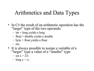 Arithmetics and Data Types
• In C# the result of an arithmetic operation has the
“larger” type of the two operands:
– int + long yields a long
– float + double yields a double
– byte + float yields a float
– etc.
• It is always possible to assign a variable of a
“larger” type a value of a “smaller” type
– int x = 23;
– long y = x;
 
