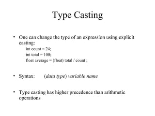 Type Casting
• One can change the type of an expression using explicit
casting:
int count = 24;
int total = 100;
float average = (float) total / count ;
• Syntax: (data type) variable name
• Type casting has higher precedence than arithmetic
operations
 