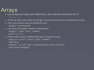 Arrays
   Los arrays son tipos por referencia y sus índices comienzan en 0:
   ►   Los arrays son tipos por referencia y sus índices comienzan en 0:
        string[] a;
   ►   El tipo de datos viene dado por string[], el nombre del array es una referencia al array
   ►   Para crear espacio para los elementos usar:
        string[] a = new string[100]
   ►   Los arrays se pueden inicializar directamente:
        string[] a1 = {"gato", "perro", "caballo"}
        int[] a2 = {1, 2, 3};
   ►   Puede haber arrays multidimensionales y arrays de arrays:
        string[,] ar = {{"perro", "conejo"}, {"gato", "caballo"}}
        int[][] matrix;
        object[] ar = {3, "cat", 2.45}; // Los elementos de un array mismo tipo
        string animal=(string)ar[1];
 