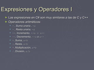 Expresiones y Operadores I
 ►   Las expresiones en C# son muy similares a las de C y C++
 ►   Operadores aritméticos:
        + , Suma unaria , +a
        - , Resta unaria, -a
        ++, Incremento, ++a o a++
        --, Decremento, --a o a--
        +, Suma, a+b
        -, Resta, a-b
        *, Multiplicación, a*b
        /, División, a/b
 