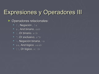 Expresiones y Operadores III
 ►   Operadores relacionales:
        ! , Negación , !a
        & , And binario, a&b
        |, Or binario, a|b
        ^, Or exclusivo, a^b
        ~, Negación binaria, ~a
        &&, And lógico, a&&b
        ||, Or lógico, a||b
 