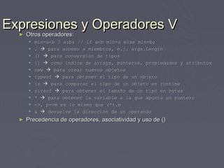Expresiones y Operadores V
  ►Otros operadores:
      Otros operadores:
         min=a<b ? a:b; // if a<b min=a else min=b;
         .  para acceso a miembros, e.j. args.Length
         ()  para conversión de tipos
         []  como índice de arrays, punteros, propiedades y atributos
         new  para crear nuevos objetos
         typeof  para obtener el tipo de un objeto
         is  para comparar el tipo de un objeto en runtime
         sizeof  para obtener el tamaño de un tipo en bytes
         *  para obtener la variable a la que apunta un puntero
         ->, p->m es lo mismo que (*).m
         &  devuelve la dirección de un operando
  ►   Precedencia de operadores, asociatividad y uso de ()
 