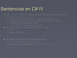 Sentencias en C# IV
 ►   for, se usa cuando el número de repeticiones se conoce a priori
     for (int i=1; i<=5; i++)
       System.Console.WriteLine(i); // Visualiza digitos 1 a 5
      La primera expresión es de inicialización, declara un entero
      La segunda la condición del bucle
      La tercera es la expresión del iterador
 ►   Un bucle infinito se podría codificar como:
     for (;;) {
     // bucle infinito
     ...
     }
 ►   Se pueden insertar múltiples expresiones:
     for (int i=1, j=2; i<=5; i++, j+=2) {
     System.Console.WriteLine("i=" + i + ", j=" + j);
     }
 