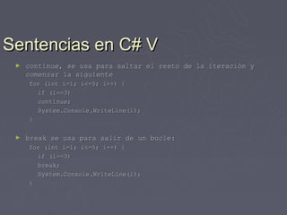 Sentencias en C# V
 ►   continue, se usa para saltar el resto de la iteración y
     comenzar la siguiente
     for (int i=1; i<=5; i++) {
       if (i==3)
       continue;
       System.Console.WriteLine(i);
     }

 ►   break se usa para salir de un bucle:
     for (int i=1; i<=5; i++) {
       if (i==3)
       break;
       System.Console.WriteLine(i);
     }
 