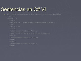 Sentencias en C# VI
 ►   Sirve para seleccionar entre múltiples opciones posibles
     uint i=2;
     switch(i) {
       case 0:
       goto case 2; // para permitir varios casos usar goto
       case 1:
       goto case 2;
       case 2:
       System.Console.WriteLine("i<3");
       break; // el uso de goto o break es obligatorio
       case 3:
       System.Console.WriteLine("i==3"),
       break;
       default:
       System.Console.WriteLine("i>3");
       break;
     }
 