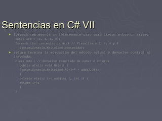 Sentencias en C# VII
 ►   foreach representa un interesante caso para iterar sobre un array:
     int[] arr = {2, 4, 6, 8};
     foreach (int contenido in arr) // Visualizará 2, 4, 6 y 8
       System.Console.WriteLine(contenido);
 ►   return termina la ejecución del método actual y devuelve control al
     invocador
     class Add { // devuelve resultado de sumar 2 enteros
       public static void Main() {
       System.Console.WriteLine("2+3=" + add(2,3));
       }
       private static int add(int i, int j) {
       return i+j;
       }
     }
 