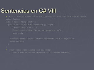 Sentencias en C# VIII
 ►  goto transfiere control a una instrucción que contiene una etiqueta
 using System;
 public class EjemploGoto {
   public static void Main(string [] args) {
     if (args.Length == 0) {
       Console.WriteLine("No se han pasado args");
       goto end;
     }
     Console.WriteLine("El primer argumento es " + args[0]);
     end: return;
   }
 }
 ► throw sirve para lanzar una excepción
     if (val > max) throw new Exception("Valor excede máximo");
 
