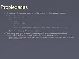 Propiedades
 ►   C# provee propiedades para recuperar (get) y modificar (set) campos de una clase:
     public int Height {
        get { return height; }
        set {
           if (value > 0)
               height = value;
           else
               throw new ArgumentOutOfRangeException(“Altura debe ser 1 o mayor”); }
     }
       Dentro de un atributo set C# provee la variable value
 ►   Tanto los campos, como atributos y métodos pueden ir acompañados de modificadores
     (public). Si se omite un modificador entonces los miembros son privados
       La convención es hacer que miembros privados empiecen por minúscula, mientras que todos los demás lo
        hagan por mayúscula
 