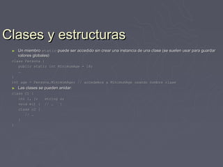 Clases y estructuras
 ►   Un miembro static puede ser accedido sin crear una instancia de una clase (se suelen usar para guardar
     valores globales)
 class Persona {
    public static int MinimumAge = 18;
    …
 }
 int age = Persona.MinimumAge; // accedemos a MinimumAge usando nombre clase
 ►   Las clases se pueden anidar:
 class C1 {
    int i, j;     string s;
    void m() {    // …   }
    class c2 {
       // …
    }
 }
 