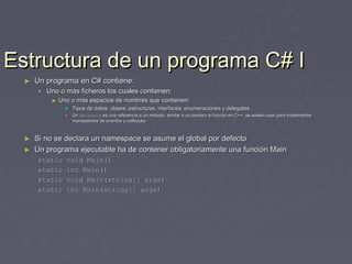 Estructura de un programa C# I
  ►   Un programa en C# contiene:
       Uno o más ficheros los cuales contienen:
          ►   Uno o más espacios de nombres que contienen:
                 Tipos de datos: clases, estructuras, interfaces, enumeraciones y delegates
                   Un delegate es una referencia a un método, similar a un puntero a función en C++, se suelen usar para implementar
                    manejadores de eventos y callbacks



  ►   Si no se declara un namespace se asume el global por defecto
  ►   Un programa ejecutable ha de contener obligatoriamente una función Main
      static    void Main()
      static    int Main()
      static    void Main(string[] args)
      static    int Main(string[] args)
 