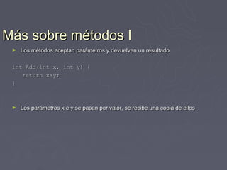 Más sobre métodos I
 ►   Los métodos aceptan parámetros y devuelven un resultado

 int Add(int x, int y) {
    return x+y;
 }



 ►   Los parámetros x e y se pasan por valor, se recibe una copia de ellos
 