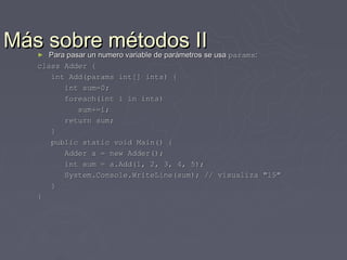 Más sobre métodos II
   ►  Para pasar un numero variable de parámetros se usa params:
   class Adder {
      int Add(params int[] ints) {
          int sum=0;
          foreach(int i in ints)
              sum+=i;
          return sum;
      }
      public static void Main() {
          Adder a = new Adder();
          int sum = a.Add(1, 2, 3, 4, 5);
          System.Console.WriteLine(sum); // visualiza "15"
      }
   }
 