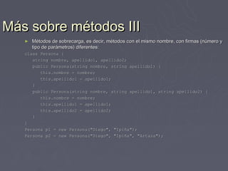 Más sobre métodos III
   ►   Métodos de sobrecarga, es decir, métodos con el mismo nombre, con firmas (número y
       tipo de parámetros) diferentes:
   class Persona {
      string nombre, apellido1, apellido2;
      public Persona(string nombre, string apellido1) {
         this.nombre = nombre;
         this.apellido1 = apellido1;
      }
      public Persona(string nombre, string apellido1, string apellido2) {
         this.nombre = nombre;
         this.apellido1 = apellido1;
         this.apellido2 = apellido2;
      }
   }
   Persona p1 = new Persona("Diego", "Ipiña");
   Persona p2 = new Persona("Diego", "Ipiña", "Artaza");
 