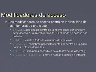 Modificadores de acceso
 ►   Los modificadores de acceso controlan la visibilidad de
     los miembros de una clase
      private, sólo código dentro de la misma clase contenedora
       tiene acceso a un miembro privado. Es el modo de acceso por
       defecto.
      public , visible a todos los usuarios de una clase
      protected, miembros accesibles tanto por dentro de la clase
       como en clases derivadas
      internal, miembros accesibles sólo dentro de un assembly
      protected internal, permite acceso protected e internal
 