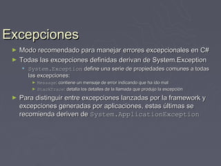 Excepciones
 ►   Modo recomendado para manejar errores excepcionales en C#
 ►   Todas las excepciones definidas derivan de System.Exception
      System.Exception define una serie de propiedades comunes a todas
       las excepciones:
         ►   Message: contiene un mensaje de error indicando que ha ido mal
         ►   StackTrace: detalla los detalles de la llamada que produjo la excepción
 ►   Para distinguir entre excepciones lanzadas por la framework y
     excepciones generadas por aplicaciones, estas últimas se
     recomienda deriven de System.ApplicationException
 