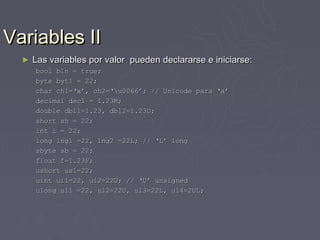 Variables II
  ►   Las variables por valor pueden declararse e iniciarse:
      bool bln = true;
      byte byt1 = 22;
      char ch1=‘x’, ch2=‘u0066’; // Unicode para ‘a’
      decimal dec1 = 1.23M;
      double dbl1=1.23, dbl2=1.23D;
      short sh = 22;
      int i = 22;
      long lng1 =22, lng2 =22L; // ‘L’ long
      sbyte sb = 22;
      float f=1.23F;
      ushort us1=22;
      uint ui1=22, ui2=22U; // ‘U’ unsigned
      ulong ul1 =22, ul2=22U, ul3=22L, ul4=2UL;
 