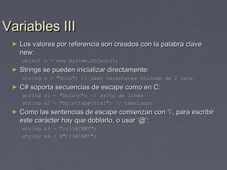 Variables III
 ►   Los valores por referencia son creados con la palabra clave
     new:
     object o = new System.Object();
 ►   Strings se pueden inicializar directamente:
     string s = "Hola"; // usan caracteres Unicode de 2 cars
 ►   C# soporta secuencias de escape como en C:
     string s1 = "Holan"; // salto de línea
     string s2 = "Holatquettal"; // tabulador
 ►   Como las sentencias de escape comienzan con ‘’, para escribir
     este carácter hay que doblarlo, o usar ‘@’:
     string s3 = "c:WINNT";
     string s4 = @"C:WINNT";
 