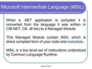 Microsoft Intermediate Language (MSIL) When a .NET application is compiled it is converted from the language it was written in (VB.NET, C#, J# etc) to a Managed Module. This Managed Module contain  MSIL  which is direct compiled form of your code and  metadata . MSIL is a low level set of instructions understood by Common Language Runtime. 