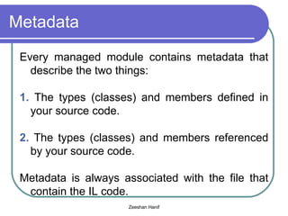 Metadata Every managed module contains metadata that describe the two things: 1.  The types (classes) and members defined in your source code. 2.  The types (classes) and members referenced by your source code. Metadata is always associated with the file that contain the IL code. 