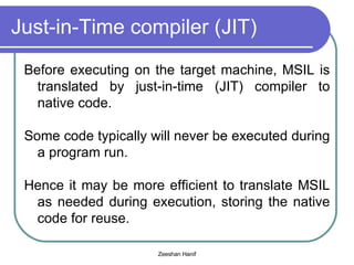 Just-in-Time compiler (JIT) Before executing on the target machine, MSIL is translated by just-in-time (JIT) compiler to native code. Some code typically will never be executed during a program run. Hence it may be more efficient to translate MSIL as needed during execution, storing the native code for reuse.  
