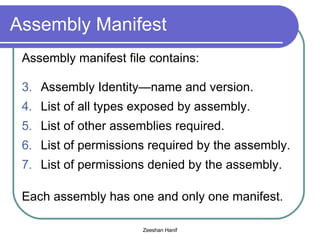 Assembly Manifest Assembly manifest file contains: Assembly Identity—name and version. List of all types exposed by assembly. List of other assemblies required. List of permissions required by the assembly. List of permissions denied by the assembly. Each assembly has one and only one manifest. 