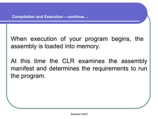 When execution of your program begins, the  assembly is loaded into memory. At this time the CLR examines the assembly manifest and determines the requirements to run the program. Compilation and Execution – continue… 