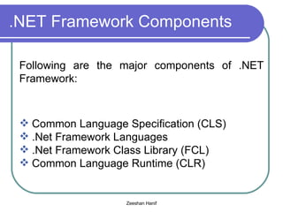 .NET Framework Components Following are the major components of .NET Framework:  Common Language Specification (CLS) .Net Framework Languages .Net Framework Class Library (FCL) Common Language Runtime (CLR) 