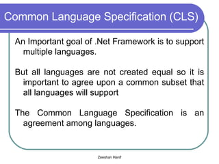 Common Language Specification (CLS) An Important goal of .Net Framework is to support multiple languages. But all languages are not created equal so it is important to agree upon a common subset that all languages will support The Common Language Specification is an agreement among languages. 