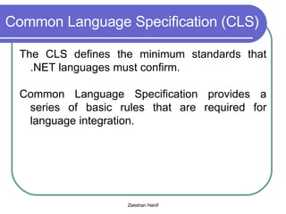 Common Language Specification (CLS) The CLS defines the minimum standards that .NET languages must confirm. Common Language Specification provides a series of basic rules that are required for language integration. 