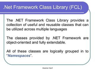 .Net Framework Class Library (FCL) The .NET Framework Class Library provides a collection of useful and reusable classes that can be utilized across multiple languages The classes provided by .NET Framework are object-oriented and fully extendable. All of these classes are logically grouped in to “ Namespaces ”. 