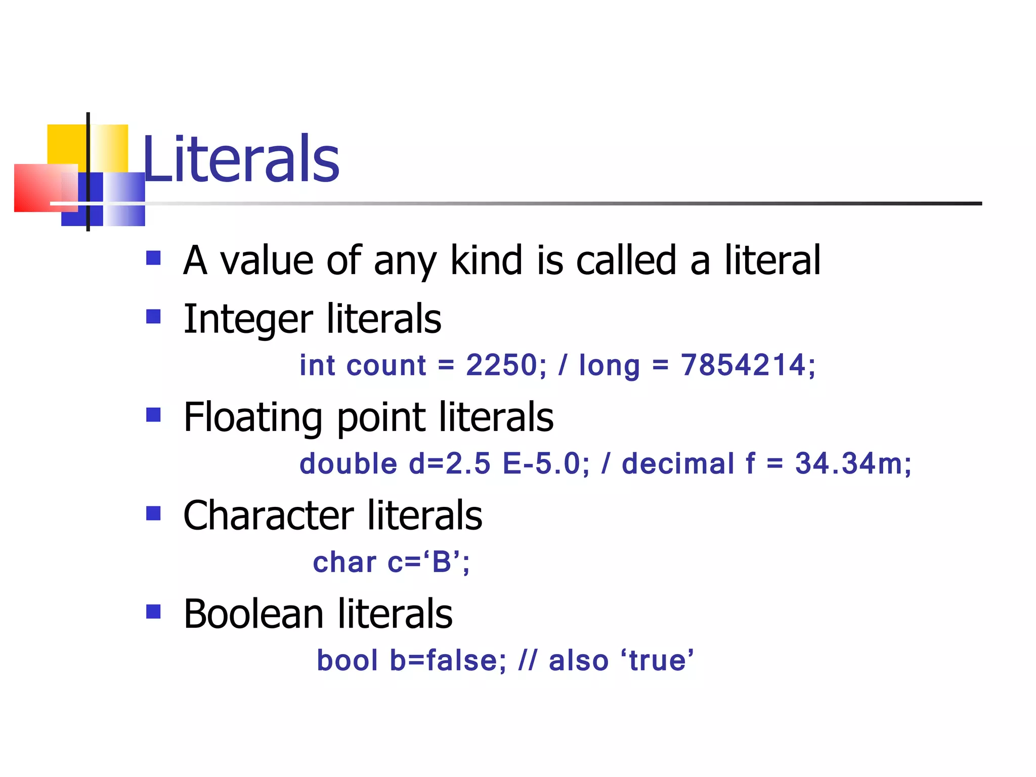 Literals A value of any kind is called a literal Integer literals int count = 2250; / long = 7854214; Floating point literals double d=2.5 E-5.0; / decimal f = 34.34m; Character literals   char c=‘B’; Boolean literals bool b=false; // also ‘true’ 