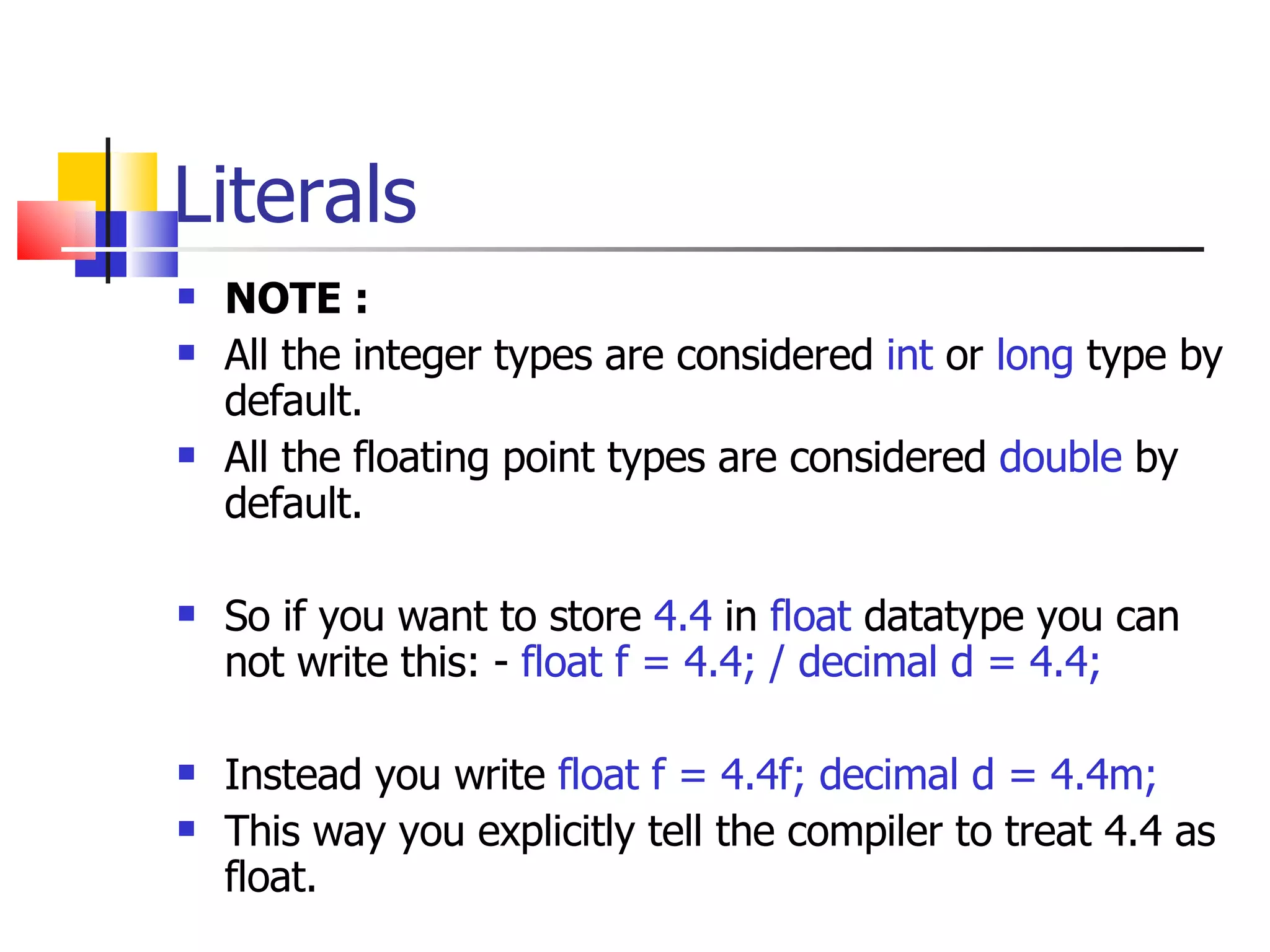 Literals NOTE : All the integer types are considered  int  or  long  type by default. All the floating point types are considered  double  by default. So if you want to store  4.4  in  float  datatype you can not write this: -  float f = 4.4; / decimal d = 4.4; Instead you write  float f = 4.4f; decimal d = 4.4m; This way you explicitly tell the compiler to treat 4.4 as float. 