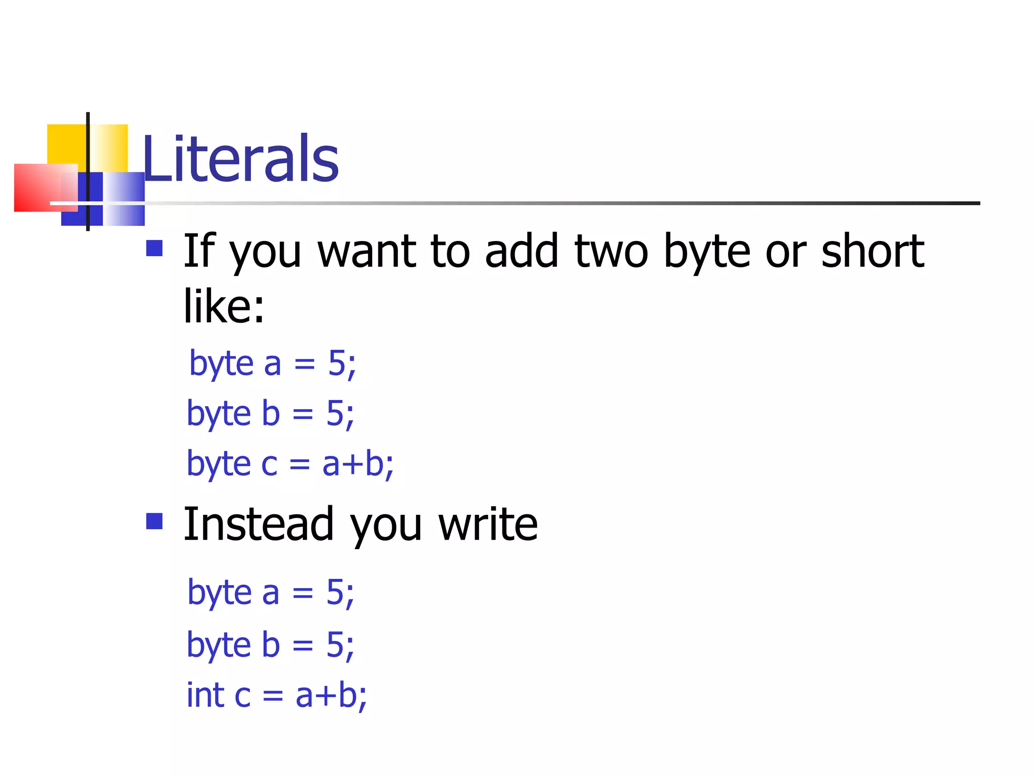 Literals If you want to add two byte or short like: byte a = 5; byte b = 5; byte c = a+b; Instead you write byte a = 5; byte b = 5; int c = a+b; 