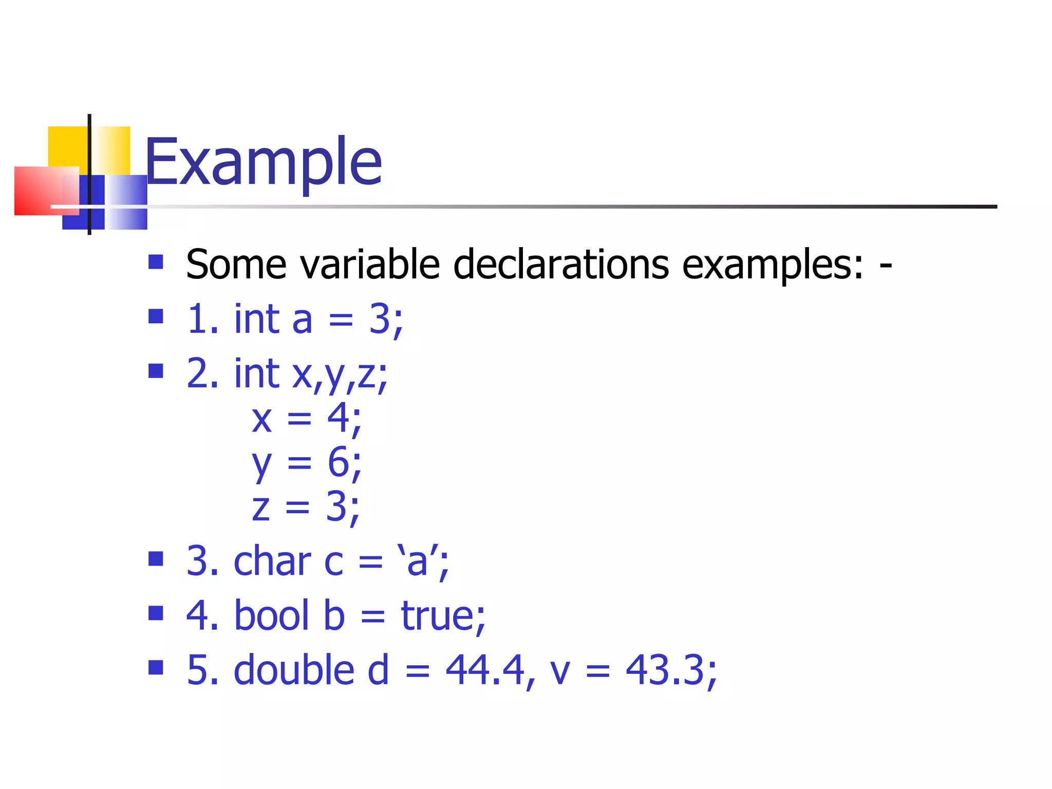Example Some variable declarations examples: - 1. int a = 3; 2. int x,y,z; x = 4; y = 6; z = 3; 3. char c = ‘a’; 4. bool b = true; 5. double d = 44.4, v = 43.3; 