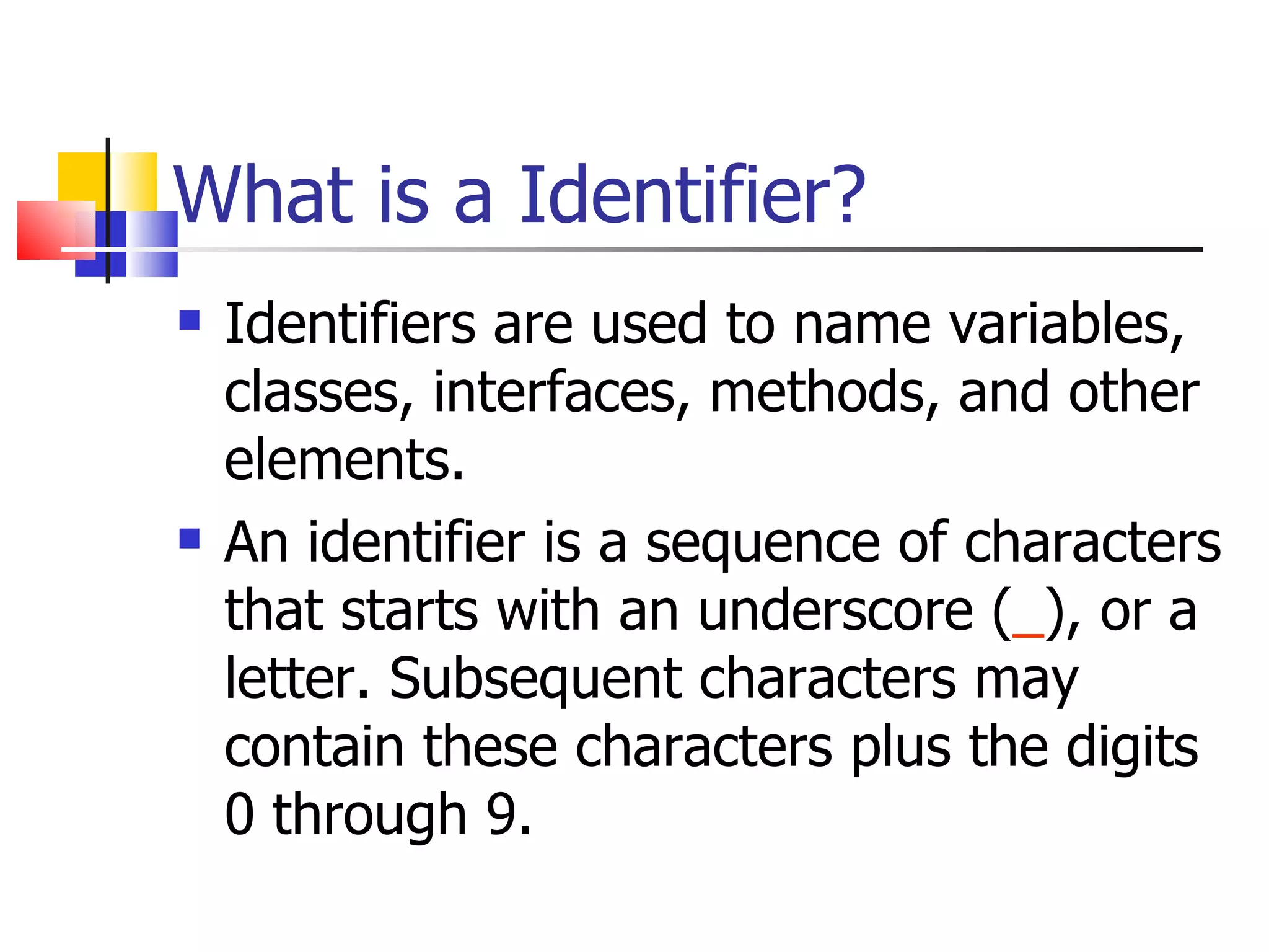 What is a Identifier? Identifiers are used to name variables, classes, interfaces, methods, and other elements.  An identifier is a sequence of characters that starts with an underscore ( _ ), or a letter. Subsequent characters may contain these characters plus the digits 0 through 9.  