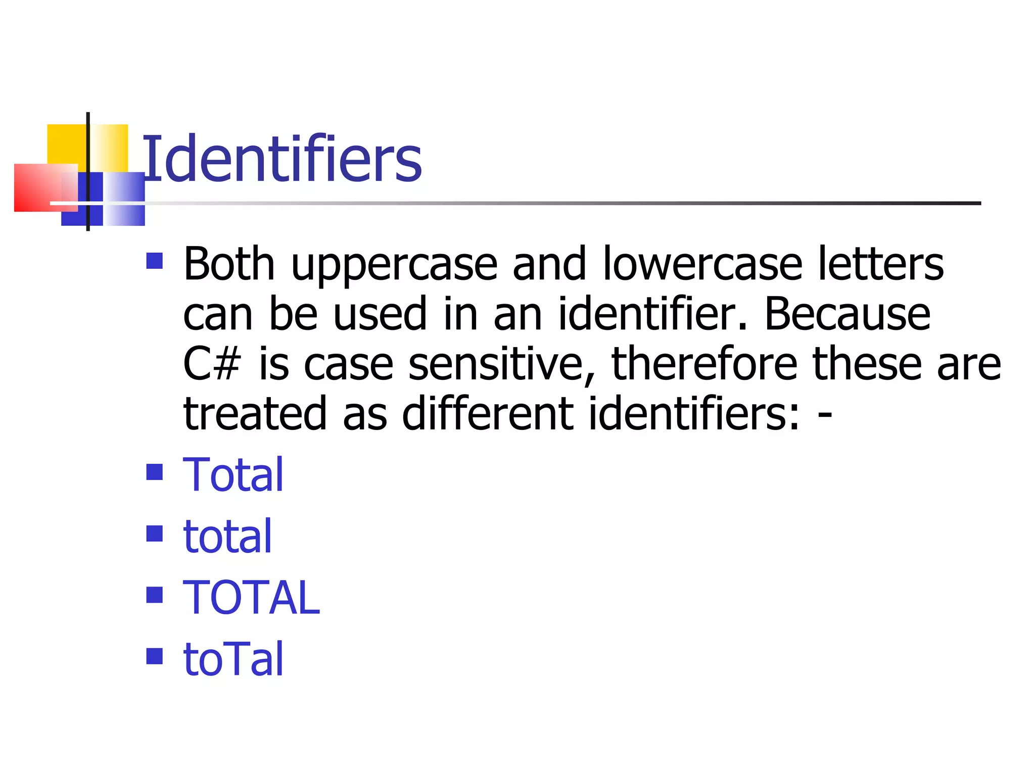 Identifiers Both uppercase and lowercase letters can be used in an identifier. Because C# is case sensitive, therefore these are treated as different identifiers: - Total total TOTAL toTal 