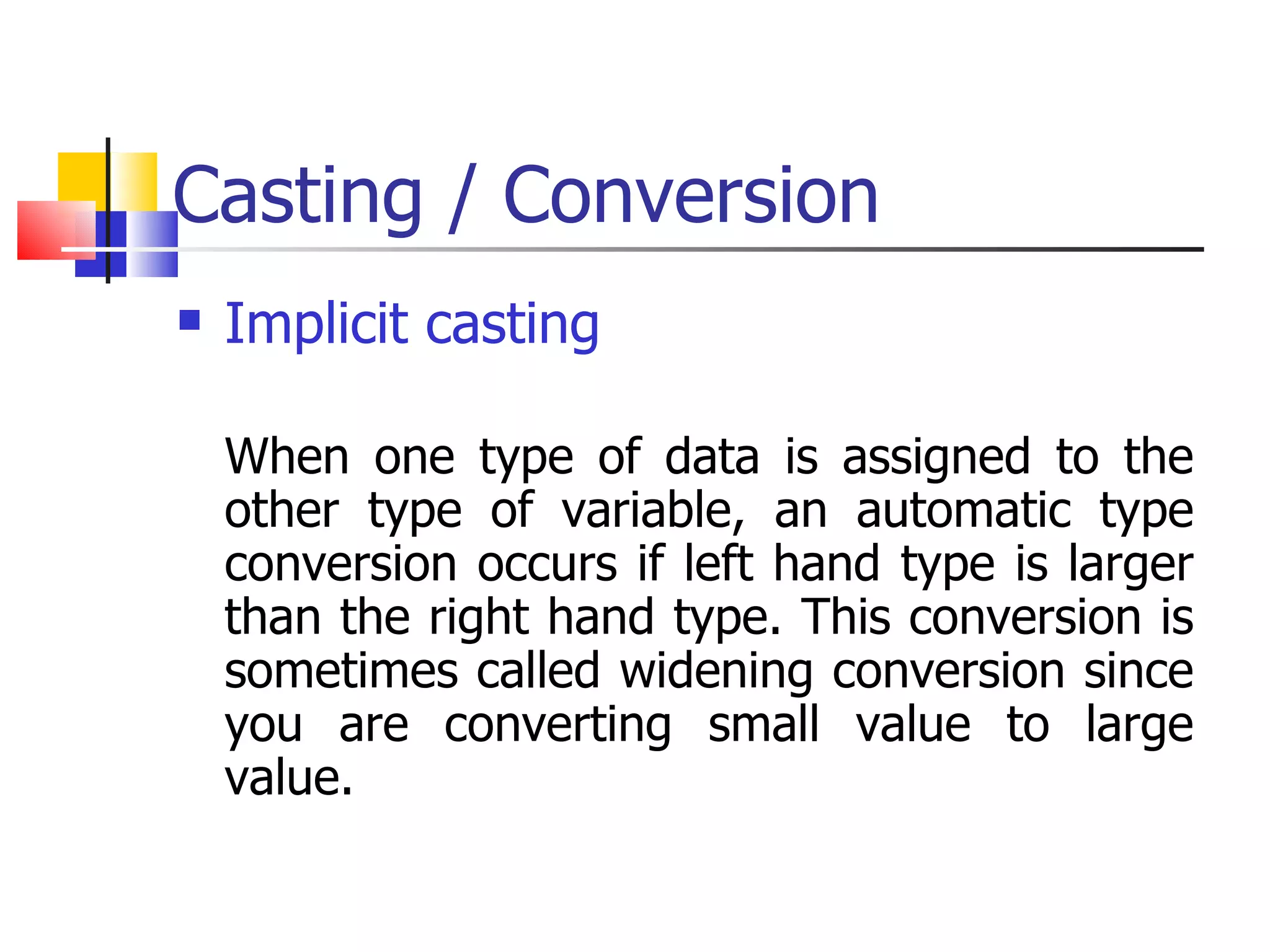 Casting / Conversion Implicit casting When one type of data is assigned to the other type of variable, an automatic type conversion occurs if left hand type is larger than the right hand type. This conversion is sometimes called widening conversion since you are converting small value to large value. 