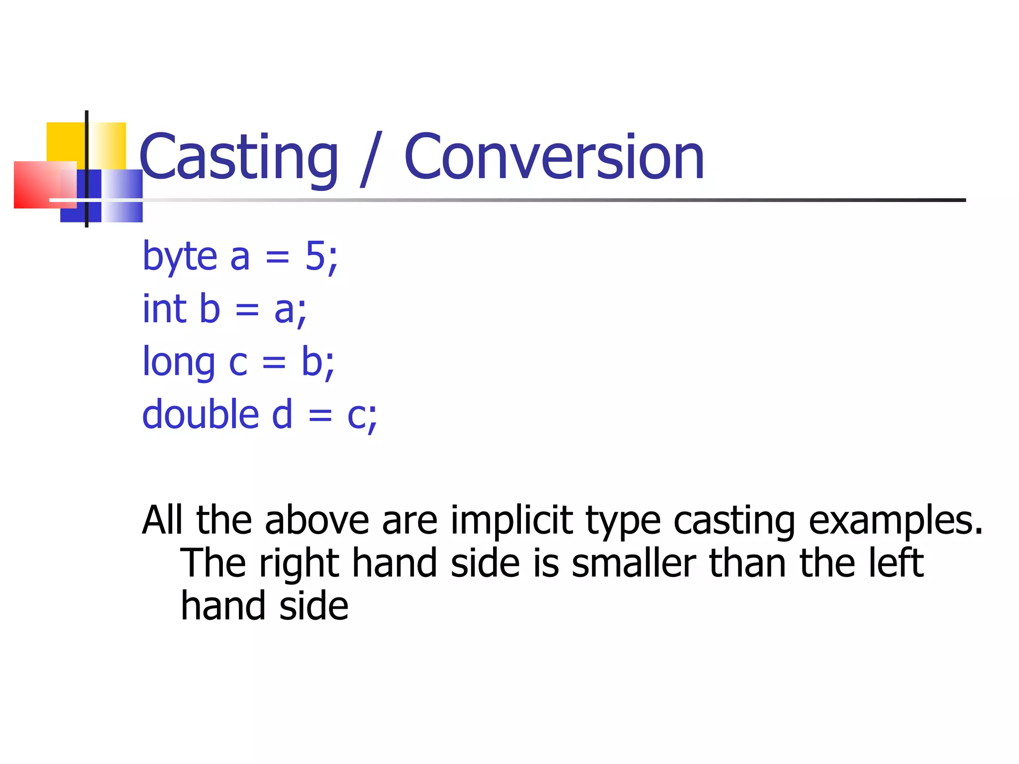 Casting / Conversion byte a = 5; int b = a; long c = b; double d = c; All the above are implicit type casting examples. The right hand side is smaller than the left hand side 