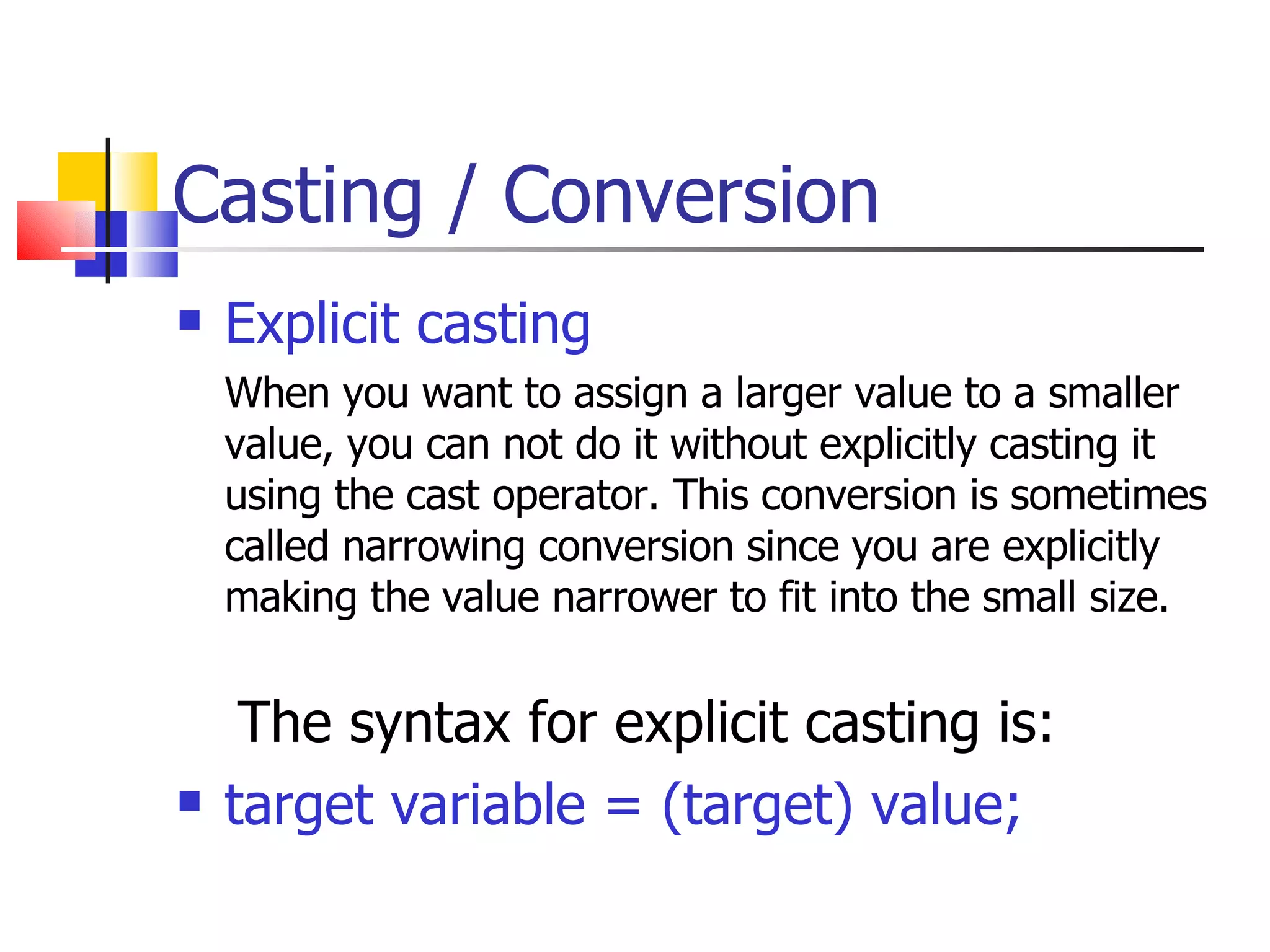 Casting / Conversion Explicit casting When you want to assign a larger value to a smaller value, you can not do it without explicitly casting it using the cast operator. This conversion is sometimes called narrowing conversion since you are explicitly making the value narrower to fit into the small size.   The syntax for explicit casting is: target variable = (target) value; 