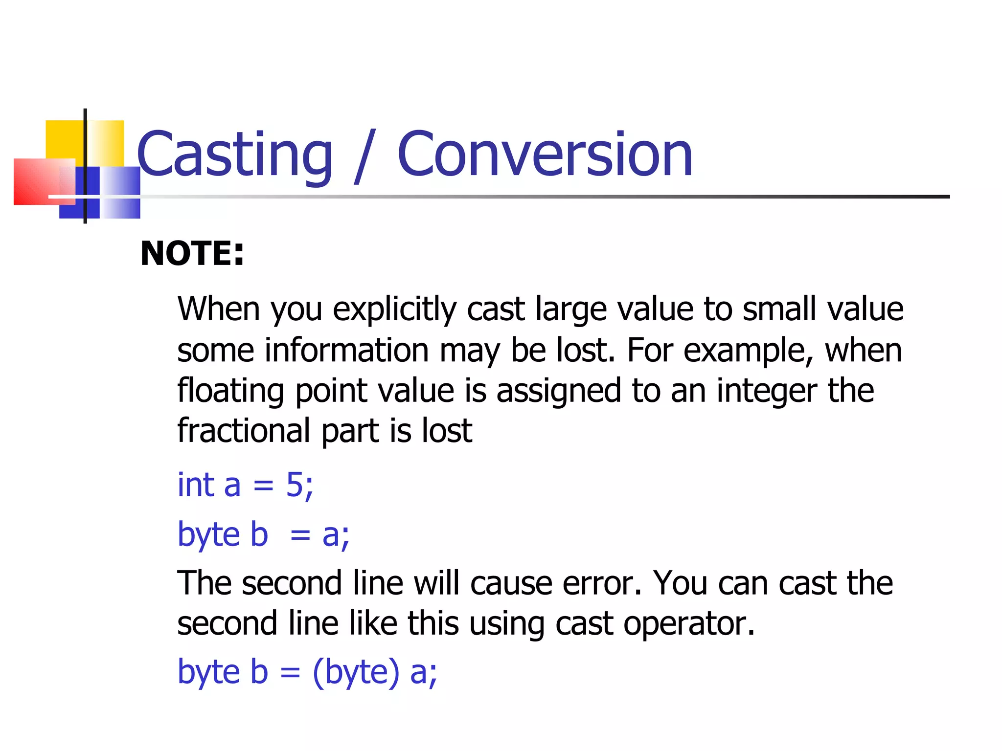Casting / Conversion NOTE : When you explicitly cast large value to small value some information may be lost. For example, when floating point value is assigned to an integer the fractional part is lost int a = 5; byte b  = a; The second line will cause error. You can cast the second line like this using cast operator. byte b = (byte) a; 