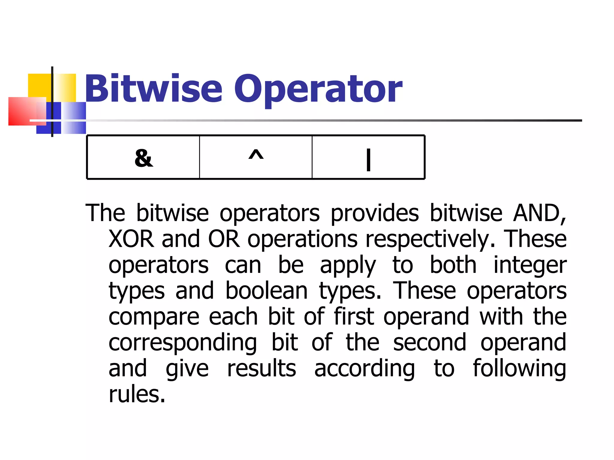 Bitwise Operator The bitwise operators provides bitwise AND, XOR and OR operations respectively. These operators can be apply to both integer types and boolean types. These operators compare each bit of first operand with the corresponding bit of the second operand and give results according to following rules. & ^ | 